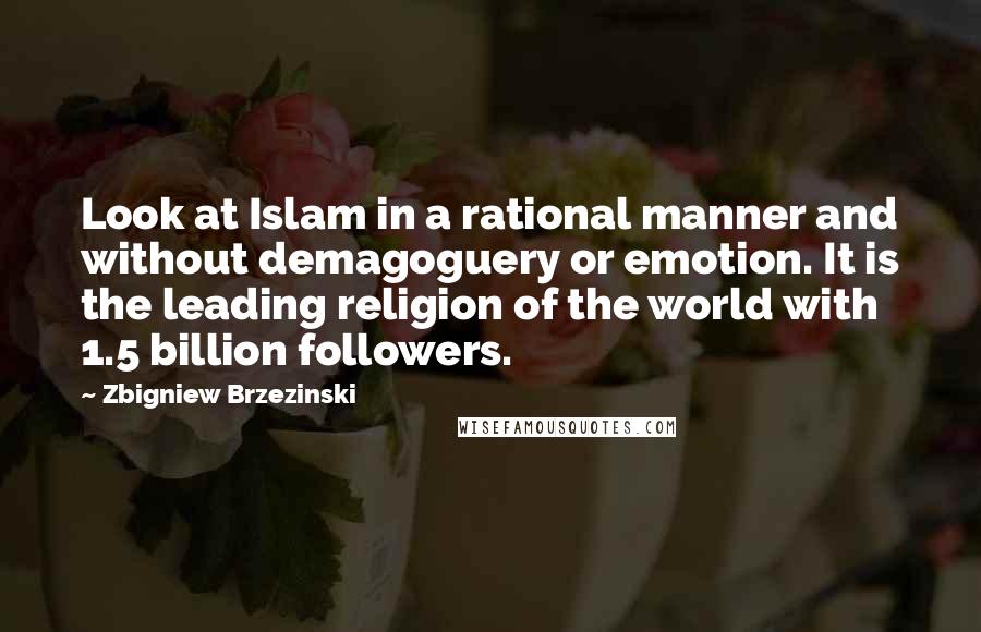Zbigniew Brzezinski Quotes: Look at Islam in a rational manner and without demagoguery or emotion. It is the leading religion of the world with 1.5 billion followers.