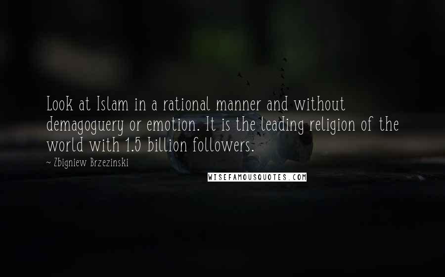 Zbigniew Brzezinski Quotes: Look at Islam in a rational manner and without demagoguery or emotion. It is the leading religion of the world with 1.5 billion followers.