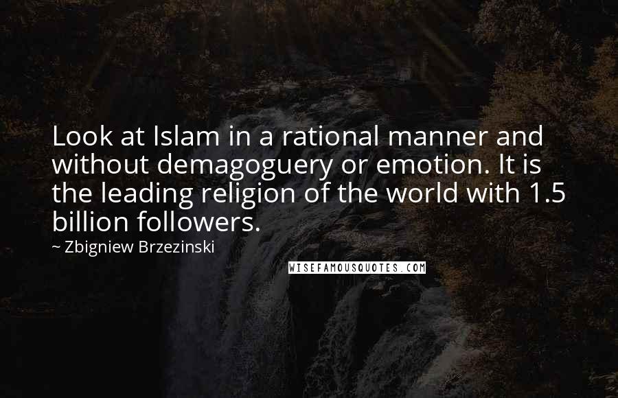 Zbigniew Brzezinski Quotes: Look at Islam in a rational manner and without demagoguery or emotion. It is the leading religion of the world with 1.5 billion followers.