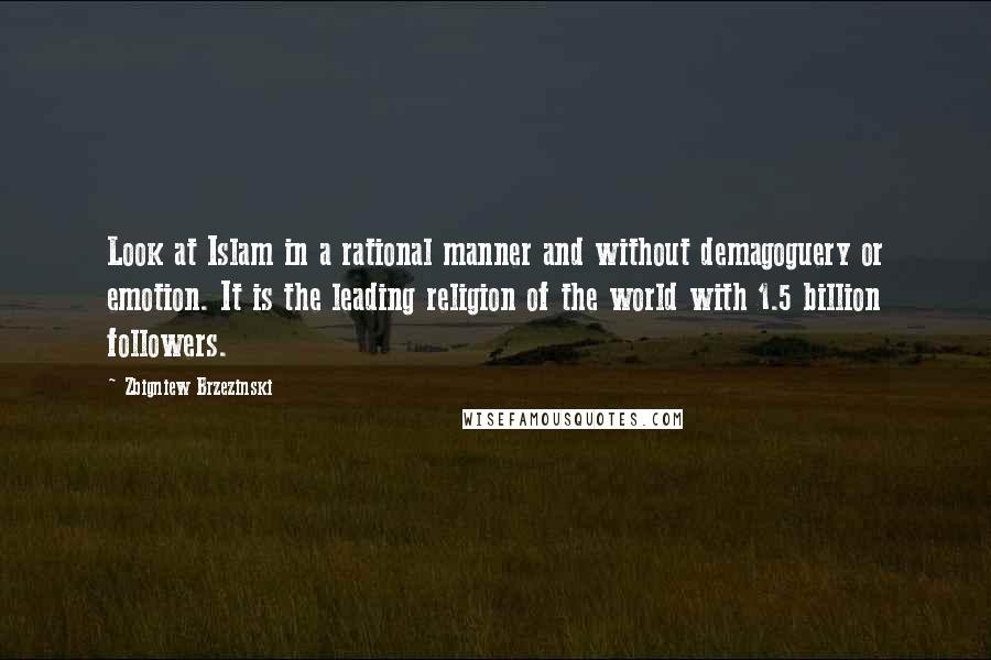 Zbigniew Brzezinski Quotes: Look at Islam in a rational manner and without demagoguery or emotion. It is the leading religion of the world with 1.5 billion followers.