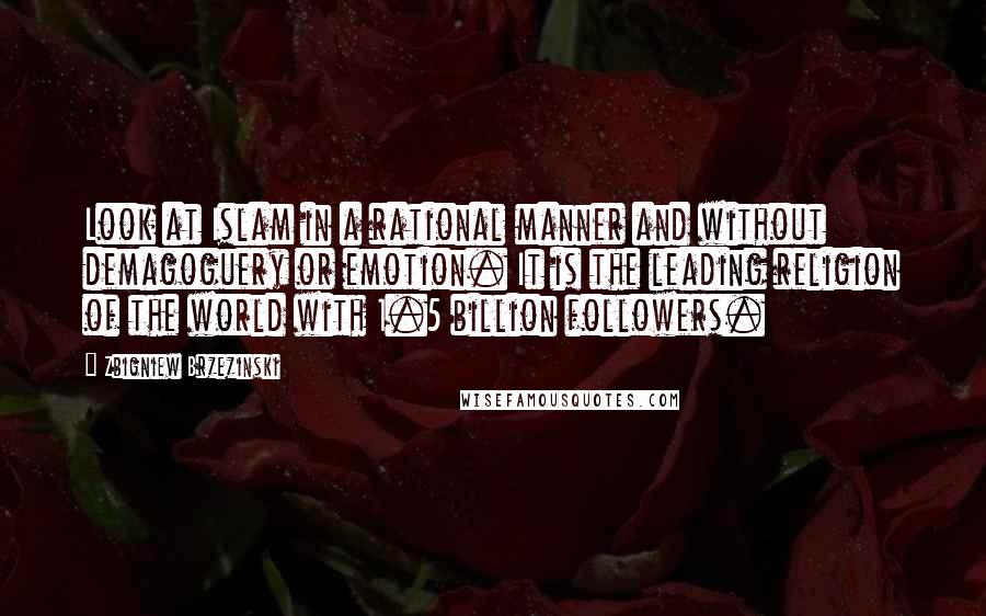 Zbigniew Brzezinski Quotes: Look at Islam in a rational manner and without demagoguery or emotion. It is the leading religion of the world with 1.5 billion followers.