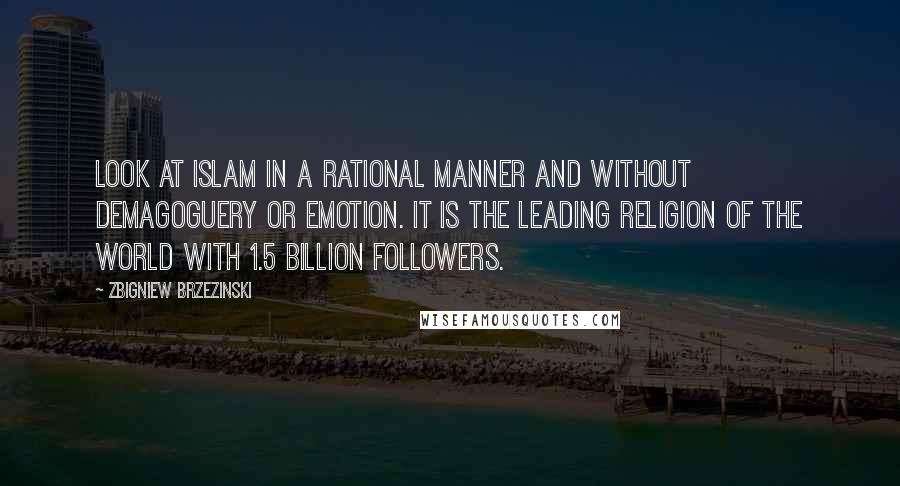 Zbigniew Brzezinski Quotes: Look at Islam in a rational manner and without demagoguery or emotion. It is the leading religion of the world with 1.5 billion followers.