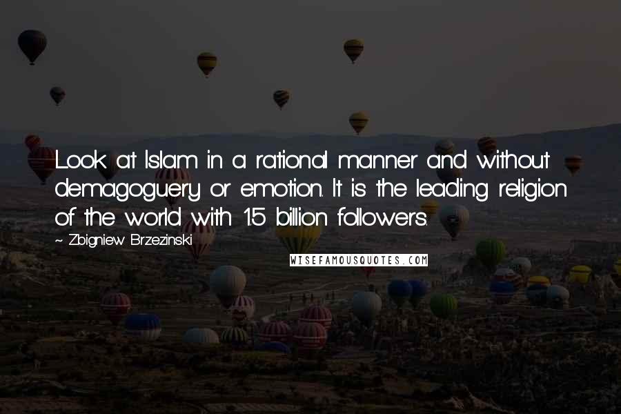 Zbigniew Brzezinski Quotes: Look at Islam in a rational manner and without demagoguery or emotion. It is the leading religion of the world with 1.5 billion followers.