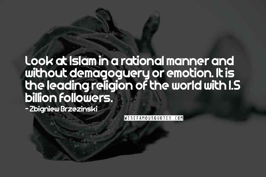 Zbigniew Brzezinski Quotes: Look at Islam in a rational manner and without demagoguery or emotion. It is the leading religion of the world with 1.5 billion followers.