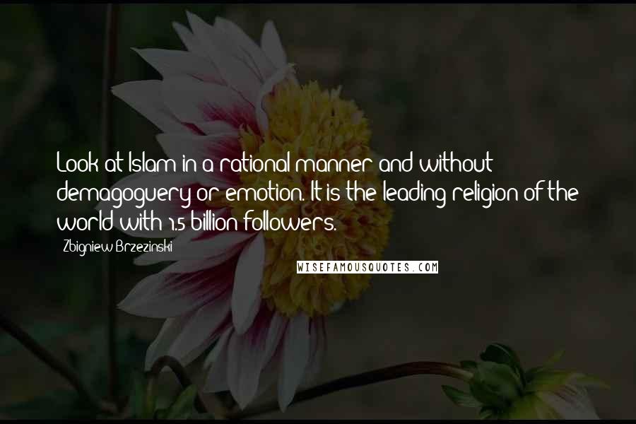 Zbigniew Brzezinski Quotes: Look at Islam in a rational manner and without demagoguery or emotion. It is the leading religion of the world with 1.5 billion followers.