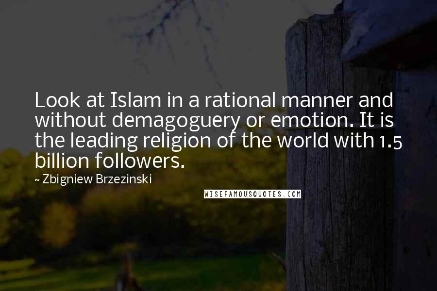 Zbigniew Brzezinski Quotes: Look at Islam in a rational manner and without demagoguery or emotion. It is the leading religion of the world with 1.5 billion followers.