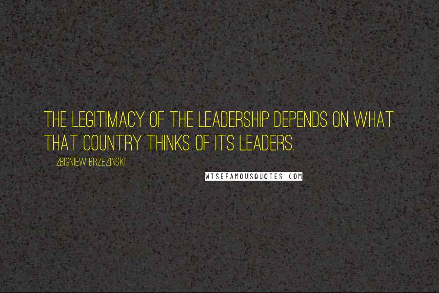 Zbigniew Brzezinski Quotes: The legitimacy of the leadership depends on what that country thinks of its leaders.