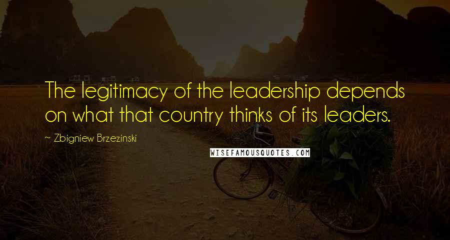 Zbigniew Brzezinski Quotes: The legitimacy of the leadership depends on what that country thinks of its leaders.