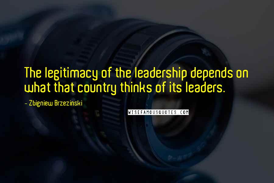 Zbigniew Brzezinski Quotes: The legitimacy of the leadership depends on what that country thinks of its leaders.