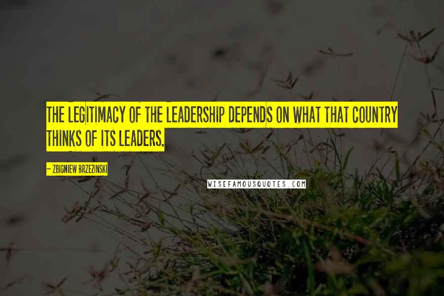 Zbigniew Brzezinski Quotes: The legitimacy of the leadership depends on what that country thinks of its leaders.