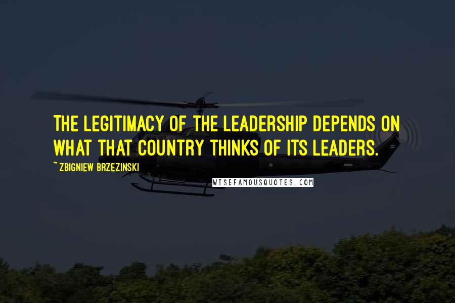 Zbigniew Brzezinski Quotes: The legitimacy of the leadership depends on what that country thinks of its leaders.