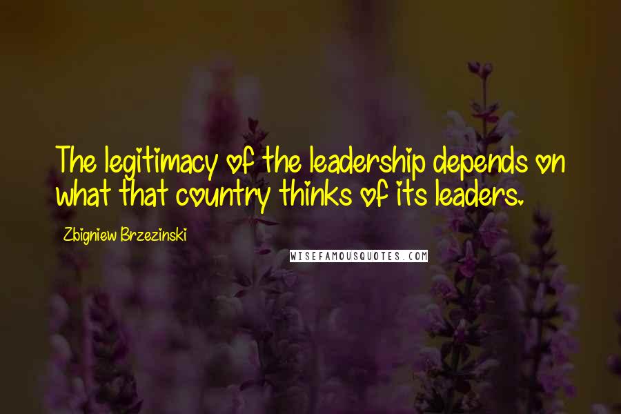 Zbigniew Brzezinski Quotes: The legitimacy of the leadership depends on what that country thinks of its leaders.