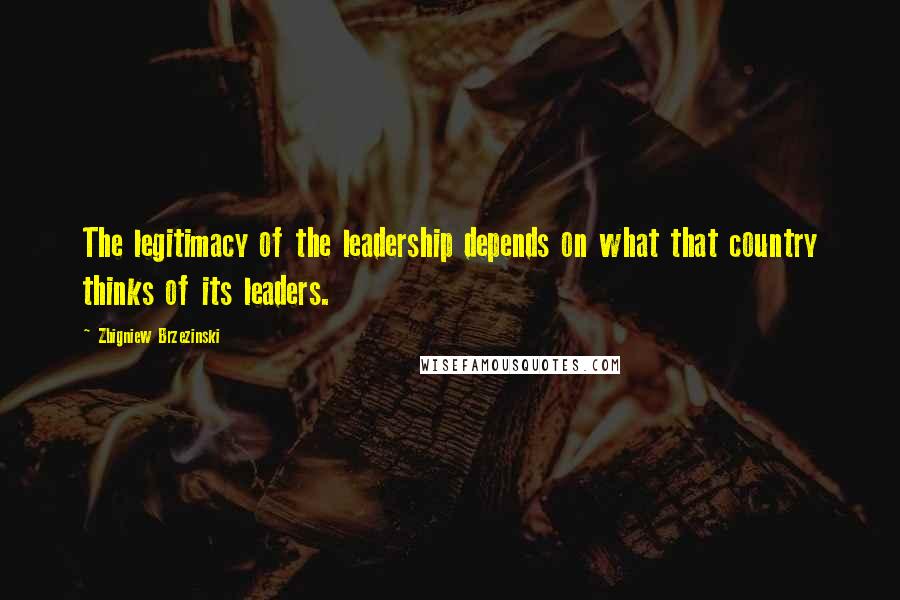 Zbigniew Brzezinski Quotes: The legitimacy of the leadership depends on what that country thinks of its leaders.