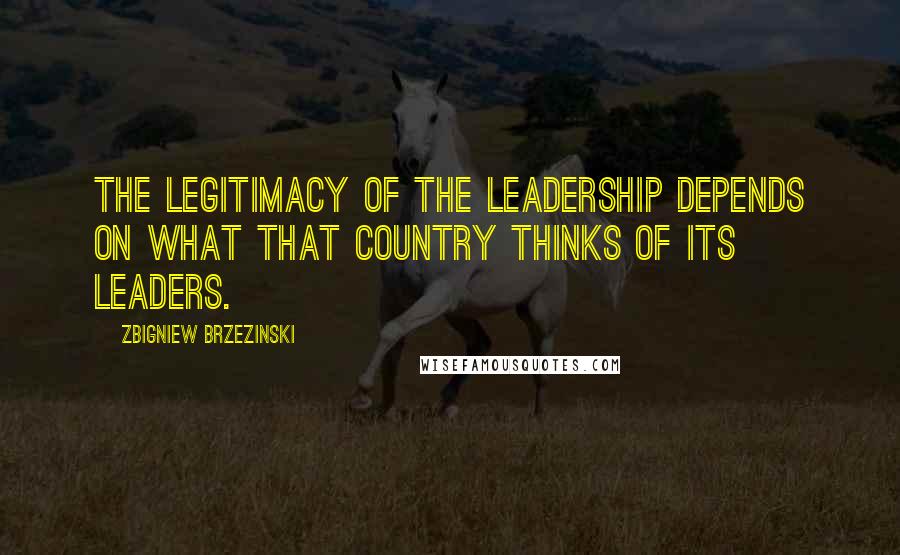 Zbigniew Brzezinski Quotes: The legitimacy of the leadership depends on what that country thinks of its leaders.