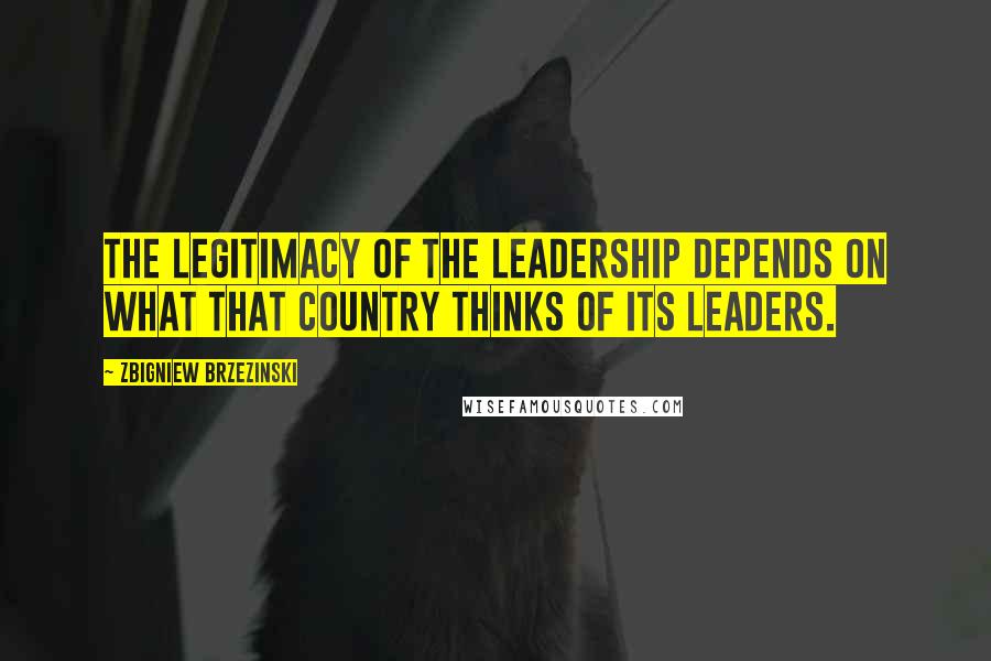 Zbigniew Brzezinski Quotes: The legitimacy of the leadership depends on what that country thinks of its leaders.