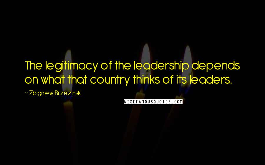 Zbigniew Brzezinski Quotes: The legitimacy of the leadership depends on what that country thinks of its leaders.