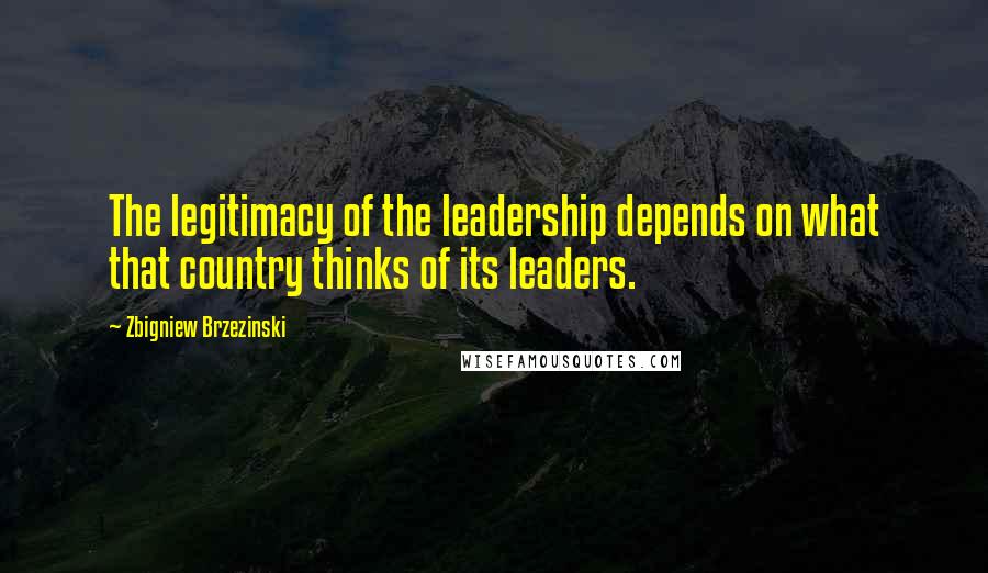 Zbigniew Brzezinski Quotes: The legitimacy of the leadership depends on what that country thinks of its leaders.