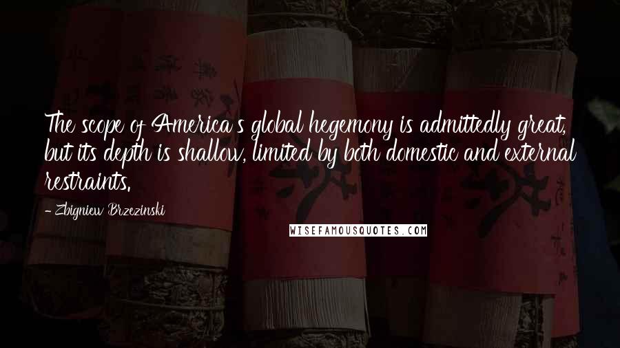 Zbigniew Brzezinski Quotes: The scope of America's global hegemony is admittedly great, but its depth is shallow, limited by both domestic and external restraints.