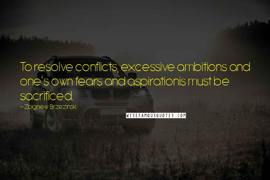 Zbigniew Brzezinski Quotes: To resolve conflicts, excessive ambitions and one's own fears and aspirationis must be sacrificed.