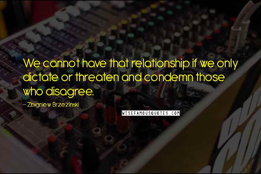 Zbigniew Brzezinski Quotes: We cannot have that relationship if we only dictate or threaten and condemn those who disagree.