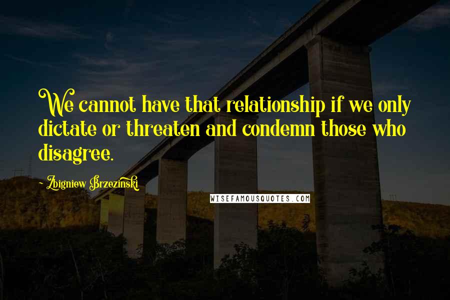 Zbigniew Brzezinski Quotes: We cannot have that relationship if we only dictate or threaten and condemn those who disagree.