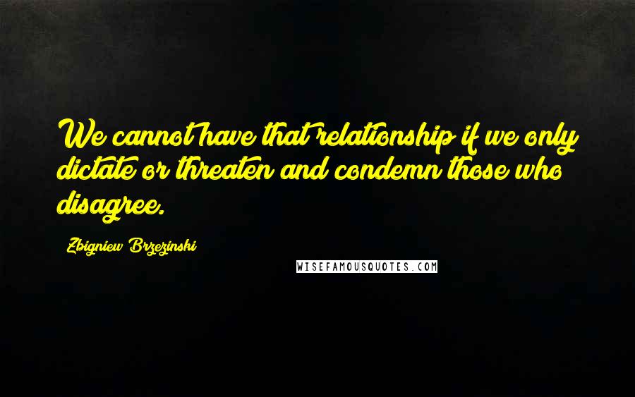 Zbigniew Brzezinski Quotes: We cannot have that relationship if we only dictate or threaten and condemn those who disagree.