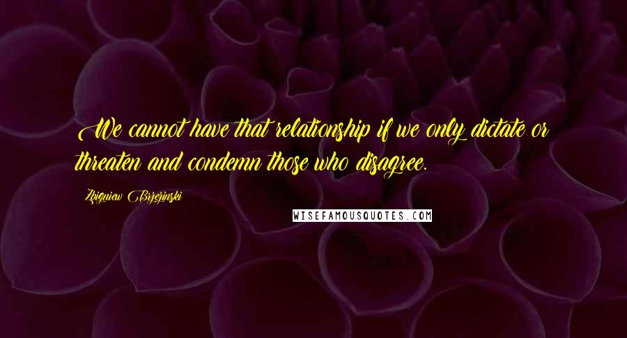 Zbigniew Brzezinski Quotes: We cannot have that relationship if we only dictate or threaten and condemn those who disagree.