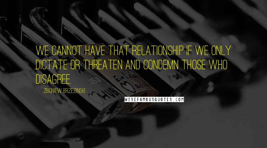 Zbigniew Brzezinski Quotes: We cannot have that relationship if we only dictate or threaten and condemn those who disagree.