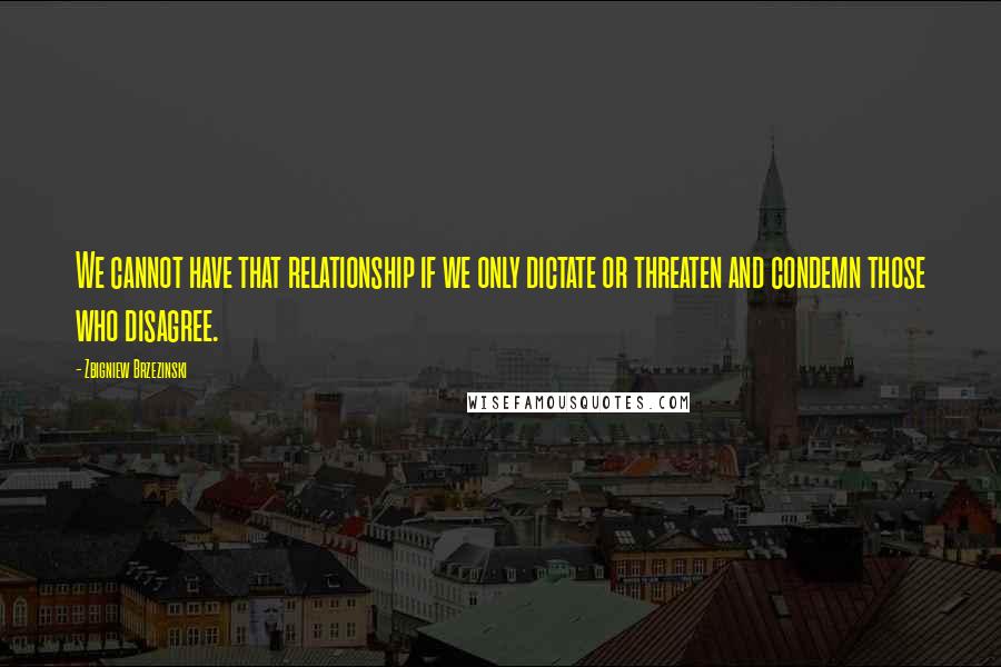 Zbigniew Brzezinski Quotes: We cannot have that relationship if we only dictate or threaten and condemn those who disagree.