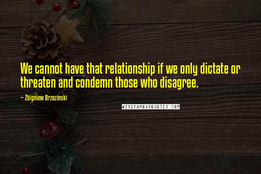 Zbigniew Brzezinski Quotes: We cannot have that relationship if we only dictate or threaten and condemn those who disagree.