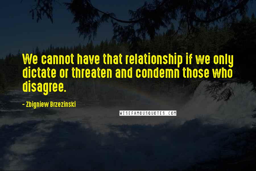 Zbigniew Brzezinski Quotes: We cannot have that relationship if we only dictate or threaten and condemn those who disagree.