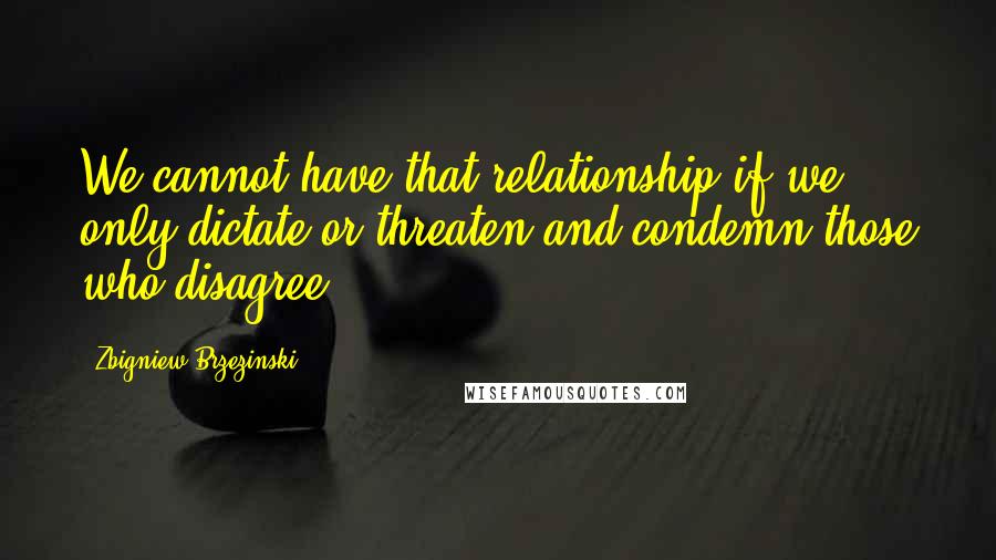 Zbigniew Brzezinski Quotes: We cannot have that relationship if we only dictate or threaten and condemn those who disagree.