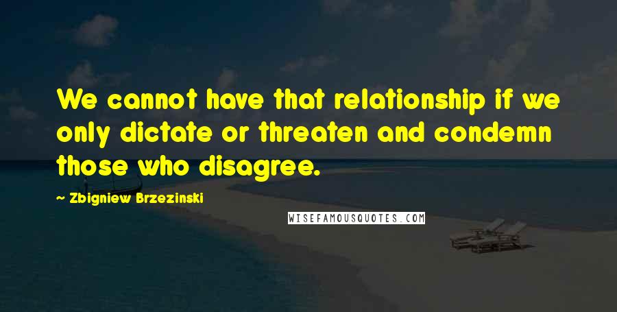 Zbigniew Brzezinski Quotes: We cannot have that relationship if we only dictate or threaten and condemn those who disagree.