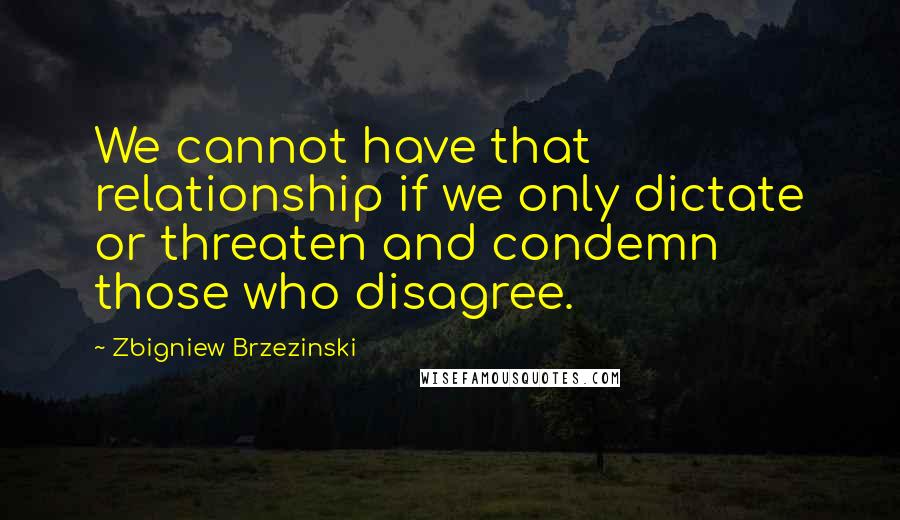 Zbigniew Brzezinski Quotes: We cannot have that relationship if we only dictate or threaten and condemn those who disagree.