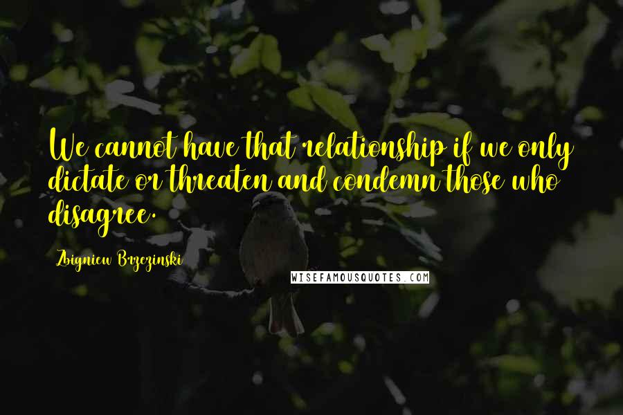 Zbigniew Brzezinski Quotes: We cannot have that relationship if we only dictate or threaten and condemn those who disagree.