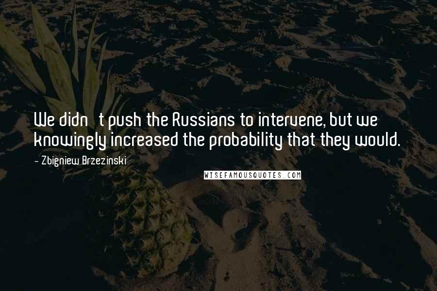 Zbigniew Brzezinski Quotes: We didn't push the Russians to intervene, but we knowingly increased the probability that they would.