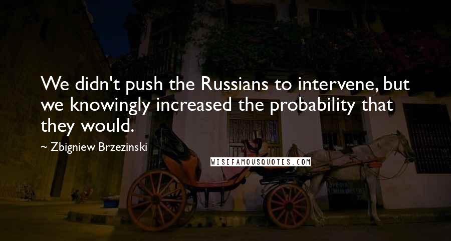 Zbigniew Brzezinski Quotes: We didn't push the Russians to intervene, but we knowingly increased the probability that they would.