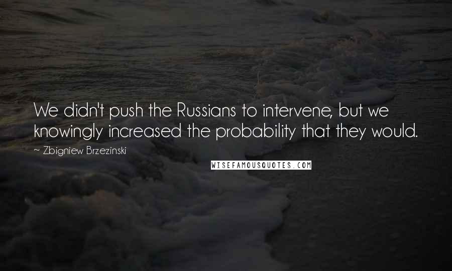 Zbigniew Brzezinski Quotes: We didn't push the Russians to intervene, but we knowingly increased the probability that they would.