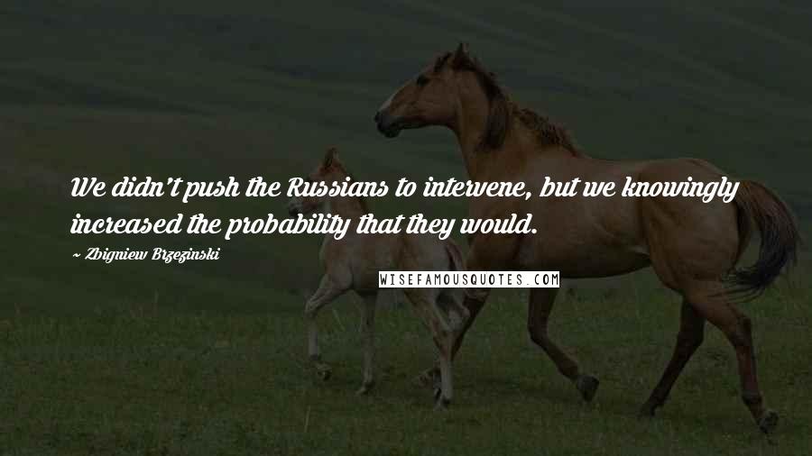 Zbigniew Brzezinski Quotes: We didn't push the Russians to intervene, but we knowingly increased the probability that they would.