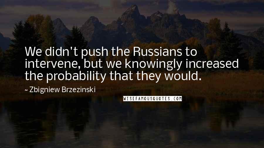 Zbigniew Brzezinski Quotes: We didn't push the Russians to intervene, but we knowingly increased the probability that they would.