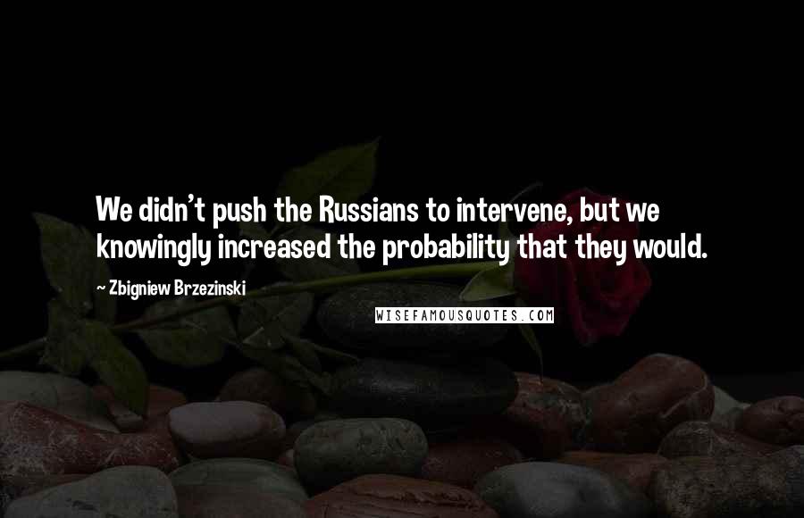 Zbigniew Brzezinski Quotes: We didn't push the Russians to intervene, but we knowingly increased the probability that they would.