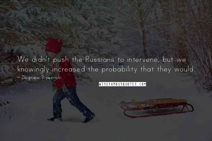 Zbigniew Brzezinski Quotes: We didn't push the Russians to intervene, but we knowingly increased the probability that they would.