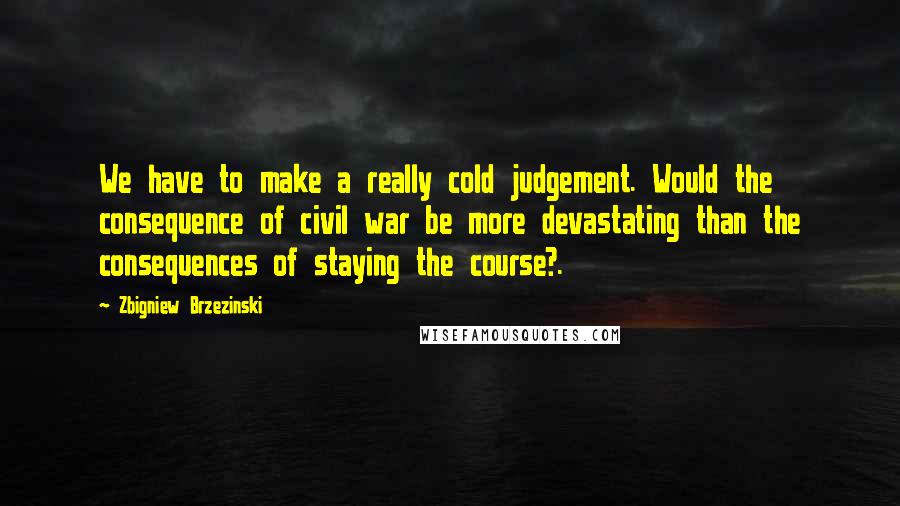 Zbigniew Brzezinski Quotes: We have to make a really cold judgement. Would the consequence of civil war be more devastating than the consequences of staying the course?.