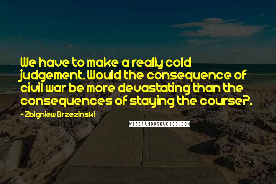 Zbigniew Brzezinski Quotes: We have to make a really cold judgement. Would the consequence of civil war be more devastating than the consequences of staying the course?.