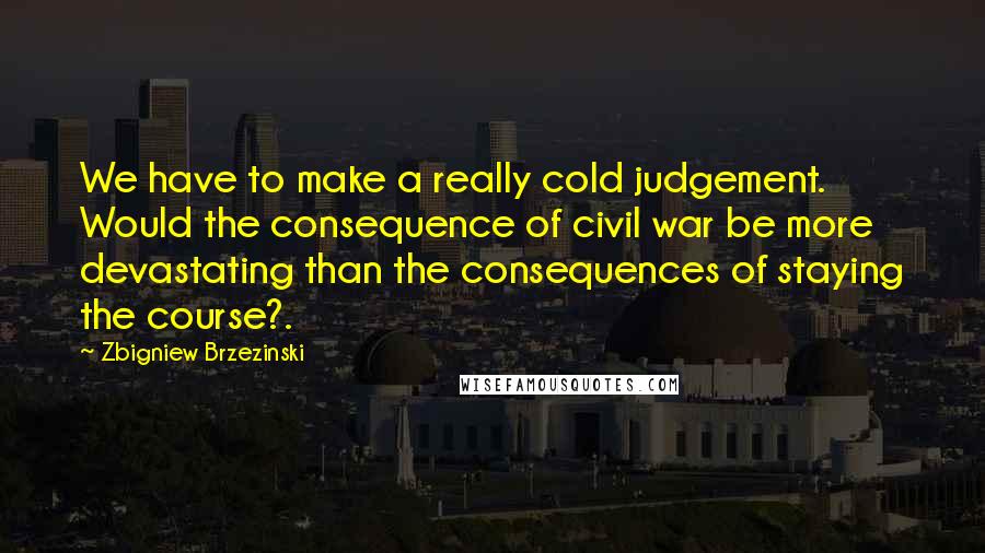 Zbigniew Brzezinski Quotes: We have to make a really cold judgement. Would the consequence of civil war be more devastating than the consequences of staying the course?.