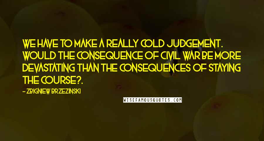 Zbigniew Brzezinski Quotes: We have to make a really cold judgement. Would the consequence of civil war be more devastating than the consequences of staying the course?.