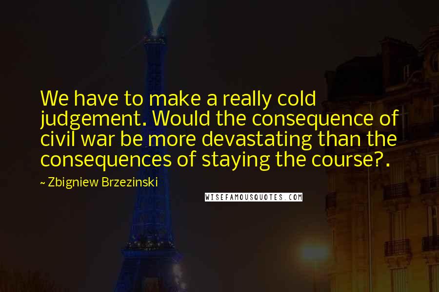 Zbigniew Brzezinski Quotes: We have to make a really cold judgement. Would the consequence of civil war be more devastating than the consequences of staying the course?.