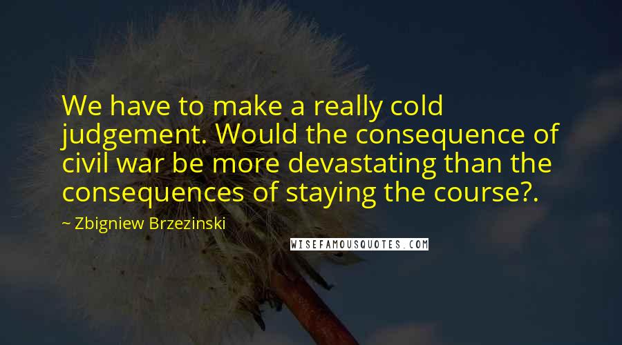 Zbigniew Brzezinski Quotes: We have to make a really cold judgement. Would the consequence of civil war be more devastating than the consequences of staying the course?.