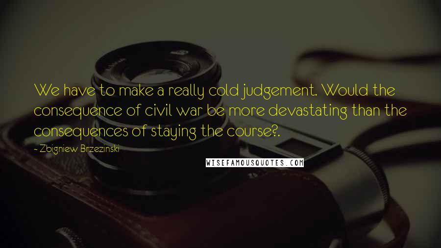 Zbigniew Brzezinski Quotes: We have to make a really cold judgement. Would the consequence of civil war be more devastating than the consequences of staying the course?.