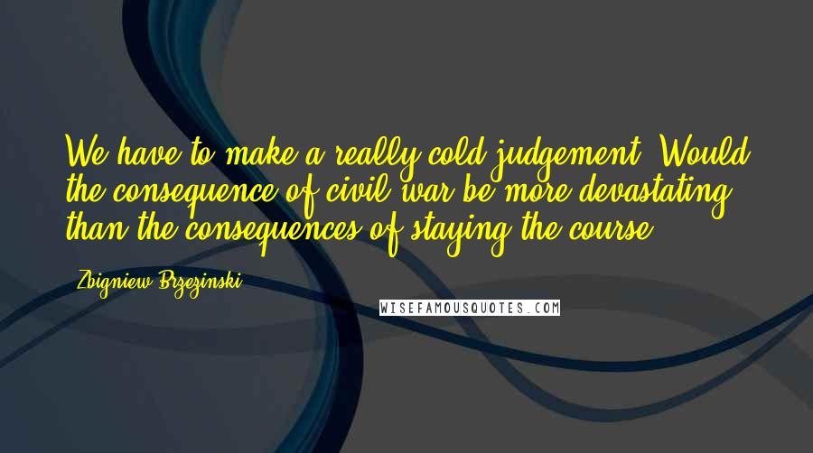 Zbigniew Brzezinski Quotes: We have to make a really cold judgement. Would the consequence of civil war be more devastating than the consequences of staying the course?.